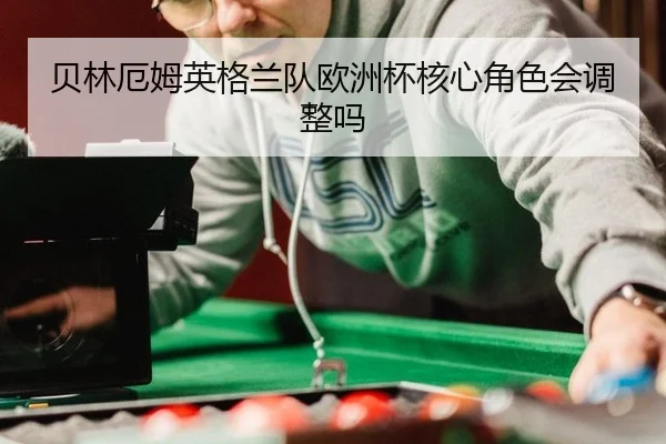 贝林厄姆英格兰队欧洲杯核心角色会调整吗